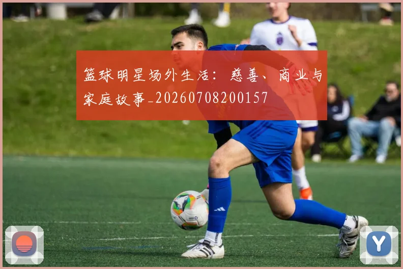 篮球明星场外生活：慈善、商业与家庭故事_20260708200157