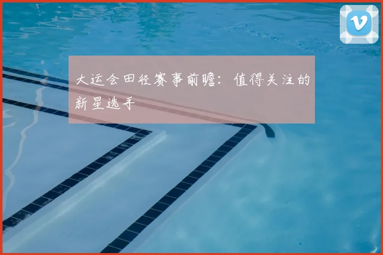 大运会田径赛事前瞻：值得关注的新星选手