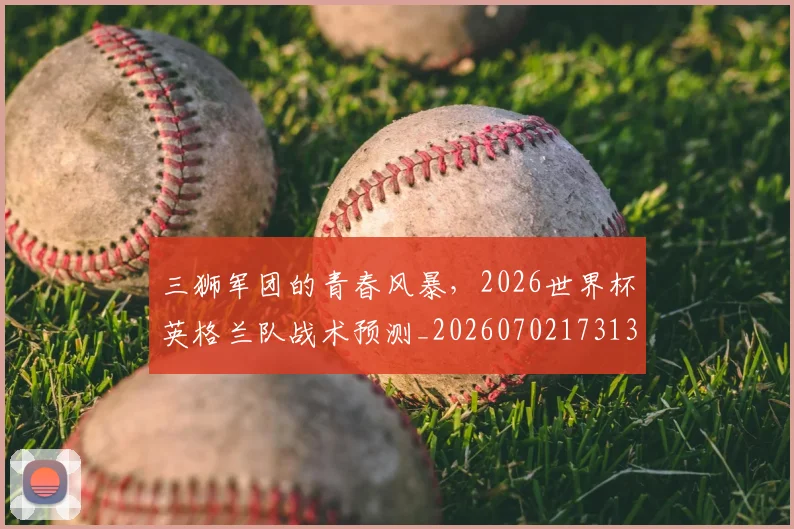 三狮军团的青春风暴,2026世界杯英格兰队战术预测_20260702173137_20260715184716