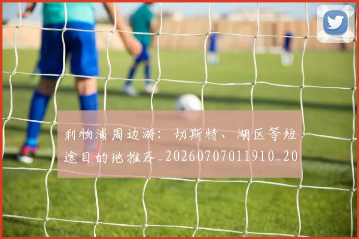 利物浦周边游：切斯特、湖区等短途目的地推荐_20260707011910_20260718010130