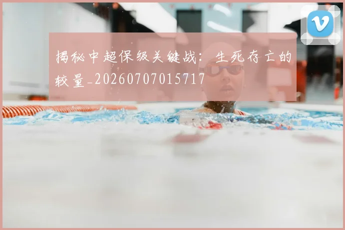 揭秘中超保级关键战：生死存亡的较量_20260707015717