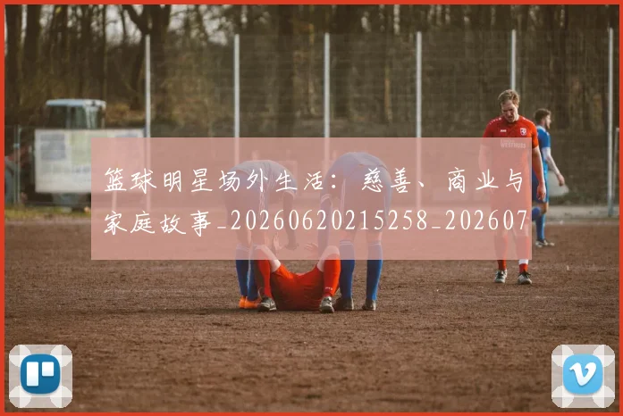 篮球明星场外生活：慈善、商业与家庭故事_20260620215258_20260708200201_20260803140046
