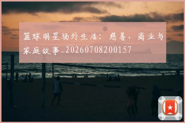篮球明星场外生活：慈善、商业与家庭故事_20260708200157