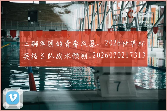 三狮军团的青春风暴,2026世界杯英格兰队战术预测_20260702173137