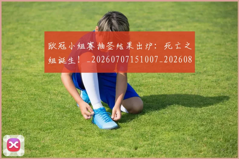 欧冠小组赛抽签结果出炉：死亡之组诞生！_20260707151007_20260801163454