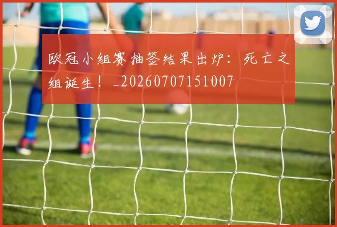 欧冠小组赛抽签结果出炉：死亡之组诞生！_20260707151007