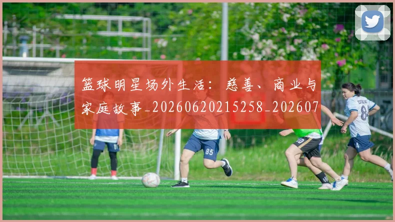篮球明星场外生活：慈善、商业与家庭故事_20260620215258_20260708200201_20260803140046