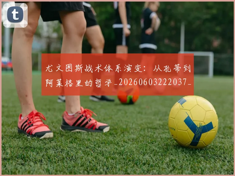 尤文图斯战术体系演变:从孔蒂到阿莱格里的哲学_20260603222037_20260703233913