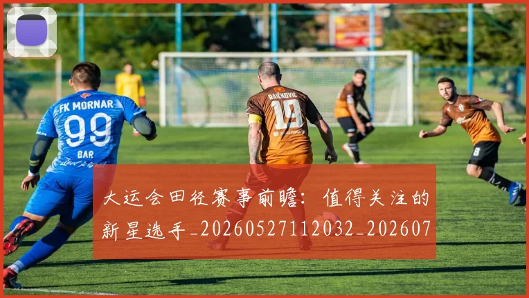 大运会田径赛事前瞻：值得关注的新星选手_20260527112032_20260703225645_20260719171808