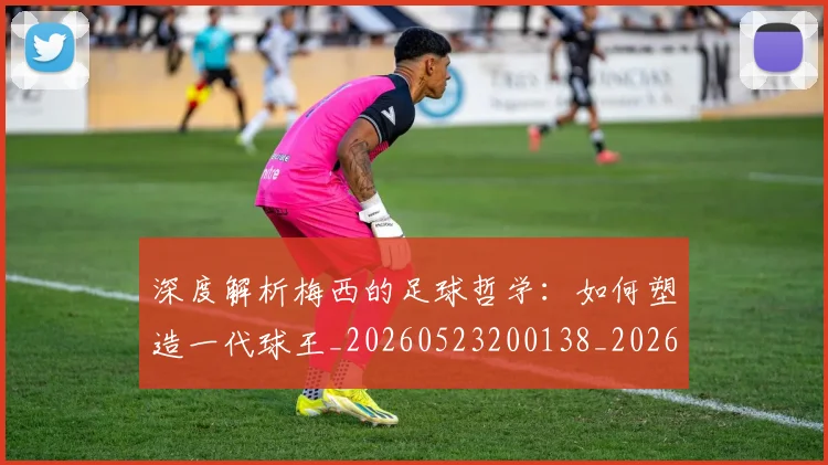 深度解析梅西的足球哲学:如何塑造一代球王_20260523200138_20260707154539_20260801203628