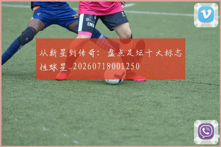 从新星到传奇：盘点足坛十大标志性球星_20260718001250