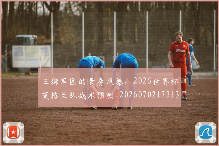 三狮军团的青春风暴,2026世界杯英格兰队战术预测_20260702173137_20260715184716