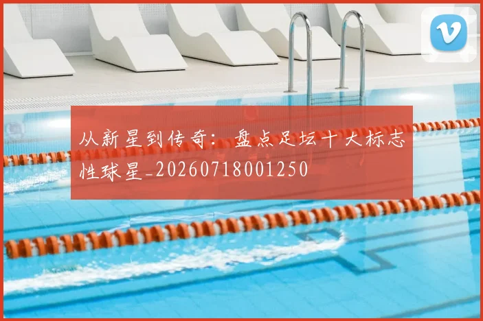 从新星到传奇：盘点足坛十大标志性球星_20260718001250